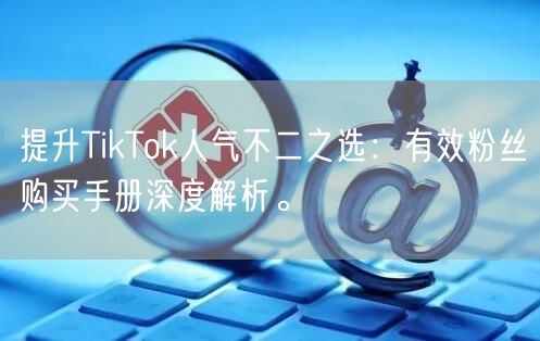 提升TikTok人气不二之选：有效粉丝购买手册深度解析。