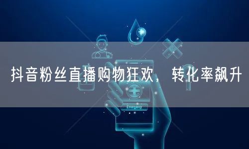 抖音粉丝直播购物狂欢，转化率飙升