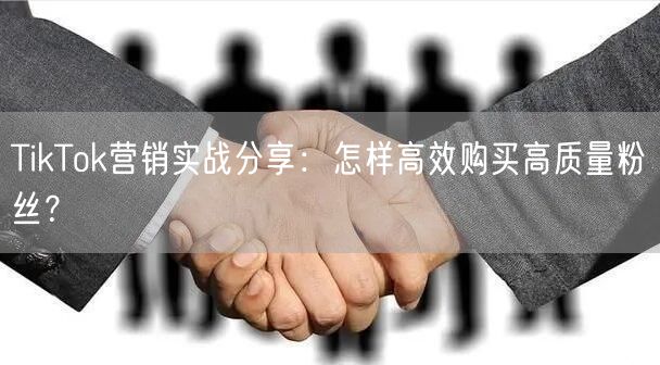 TikTok营销实战分享：怎样高效购买高质量粉丝？