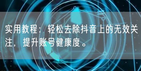 实用教程：轻松去除抖音上的无效关注，提升账号健康度。