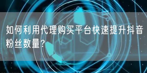 如何利用代理购买平台快速提升抖音粉丝数量？
