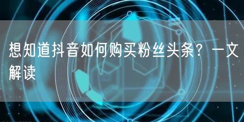 想知道抖音如何购买粉丝头条？一文解读