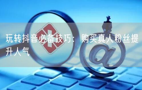 玩转抖音必备技巧：购买真人粉丝提升人气