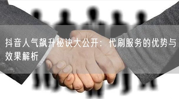抖音人气飙升秘诀大公开：代刷服务的优势与效果解析